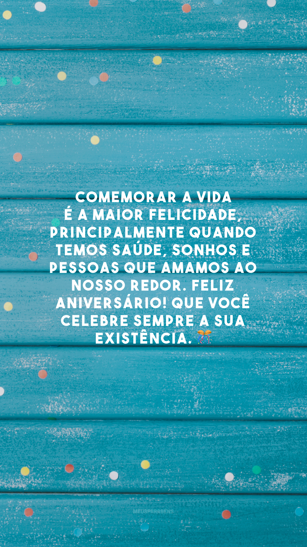 Comemorar a vida é a maior felicidade, principalmente quando temos saúde, sonhos e pessoas que amamos ao nosso redor. Feliz aniversário! Que você celebre sempre a sua existência.