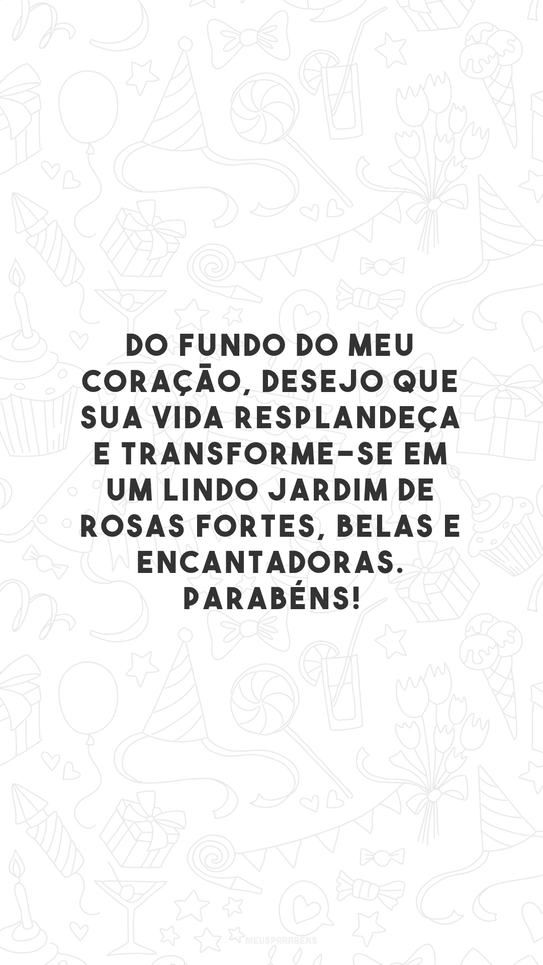 Do fundo do meu coração, desejo que sua vida resplandeça e transforme-se em um lindo jardim de rosas fortes, belas e encantadoras. Parabéns!