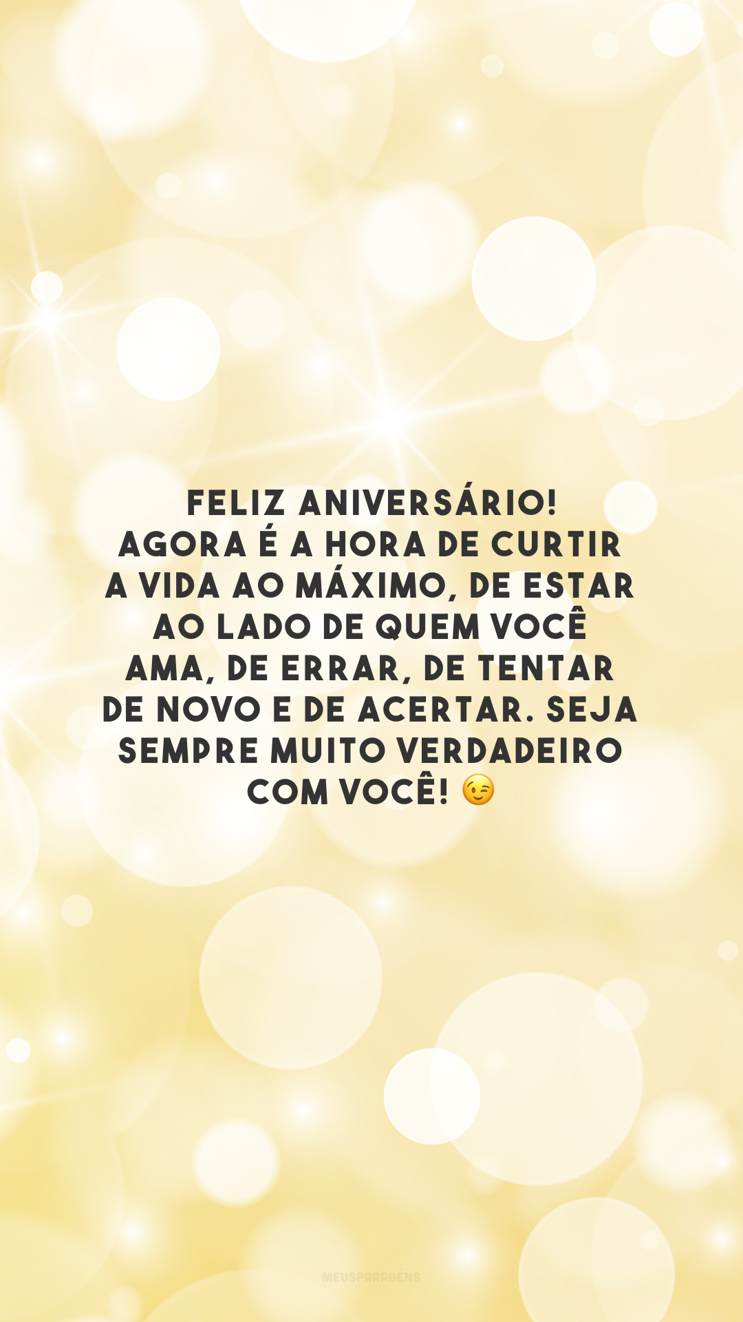 Feliz aniversário! Agora é a hora de curtir a vida ao máximo, de estar ao lado de quem você ama, de errar, de tentar de novo e de acertar. Seja sempre muito verdadeiro com você!