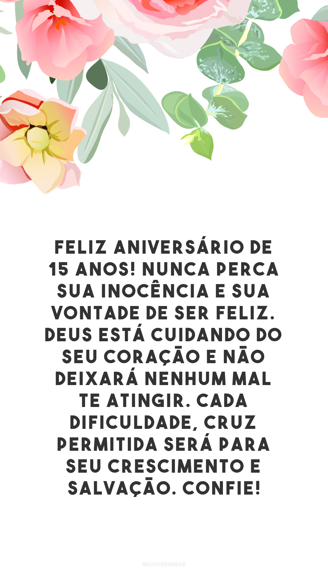 Feliz aniversário de 15 anos! Nunca perca sua inocência e sua vontade de ser feliz. Deus está cuidando do seu coração e não deixará nenhum mal te atingir. Cada dificuldade, cruz permitida será para seu crescimento e salvação. Confie!