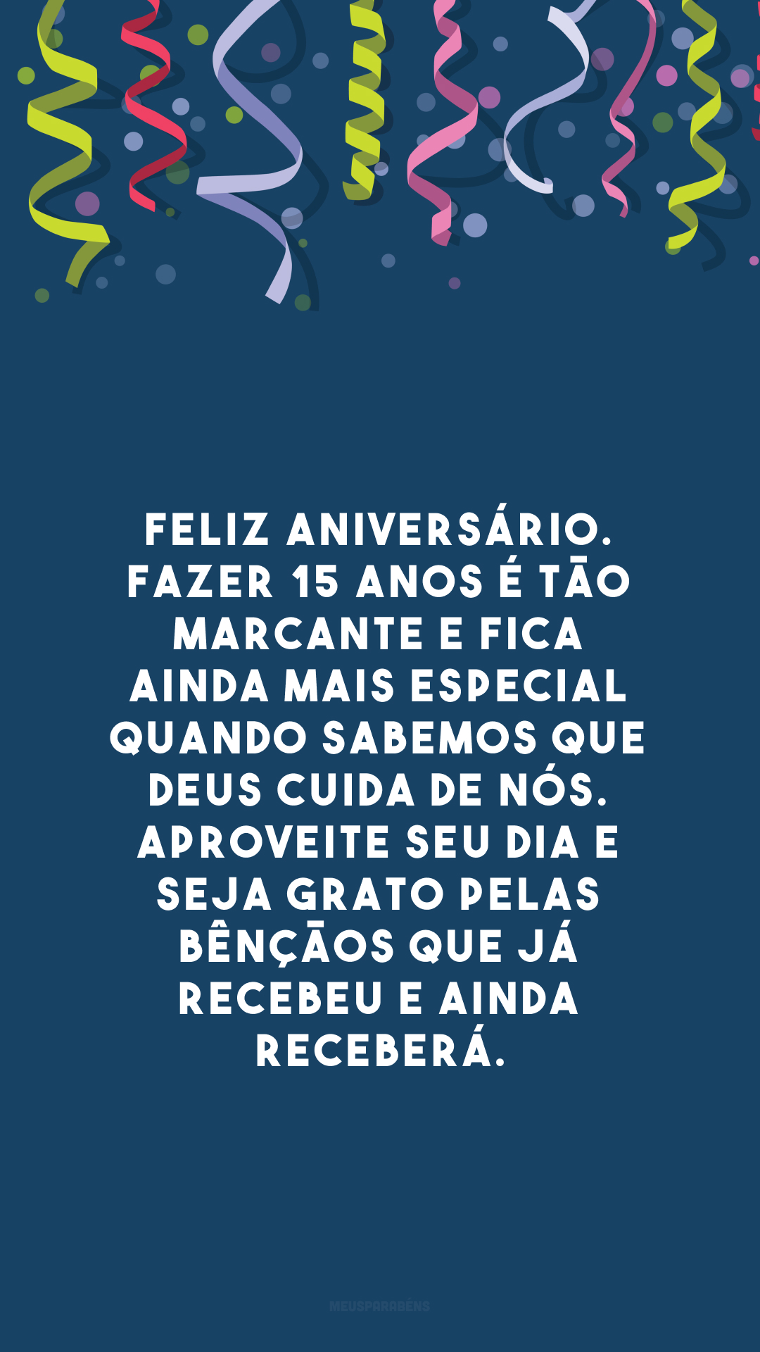 Feliz aniversário. Fazer 15 anos é tão marcante e fica ainda mais especial quando sabemos que Deus cuida de nós. Aproveite seu dia e seja grato pelas bênçãos que já recebeu e ainda receberá.