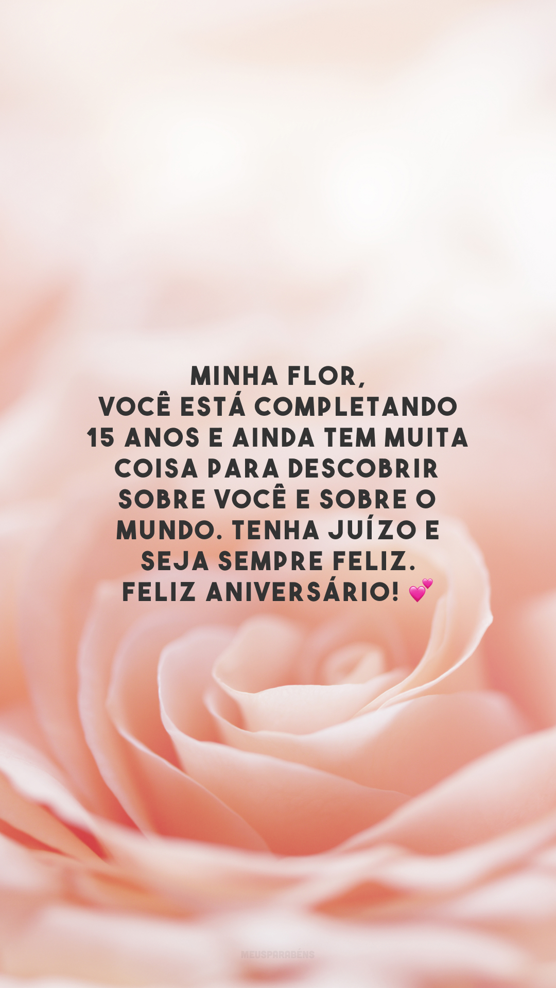 Minha flor, você está completando 15 anos e ainda tem muita coisa para descobrir sobre você e sobre o mundo. Tenha juízo e seja sempre feliz. Feliz aniversário! 💕