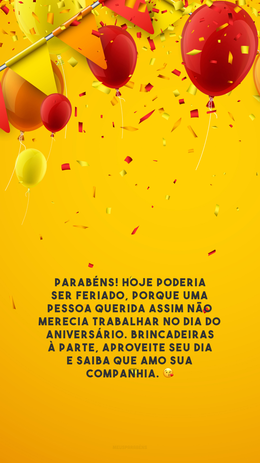 Parabéns! Hoje poderia ser feriado, porque uma pessoa querida assim não merecia trabalhar no dia do aniversário. Brincadeiras à parte, aproveite seu dia e saiba que amo sua companhia. 😘