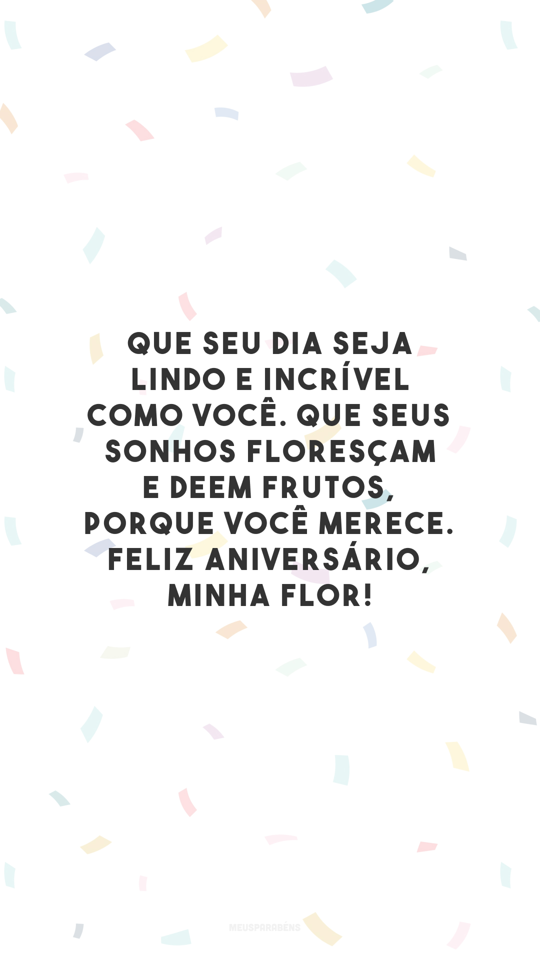 Que seu dia seja lindo e incrível como você. Que seus sonhos floresçam e deem frutos, porque você merece. Feliz aniversário, minha flor!