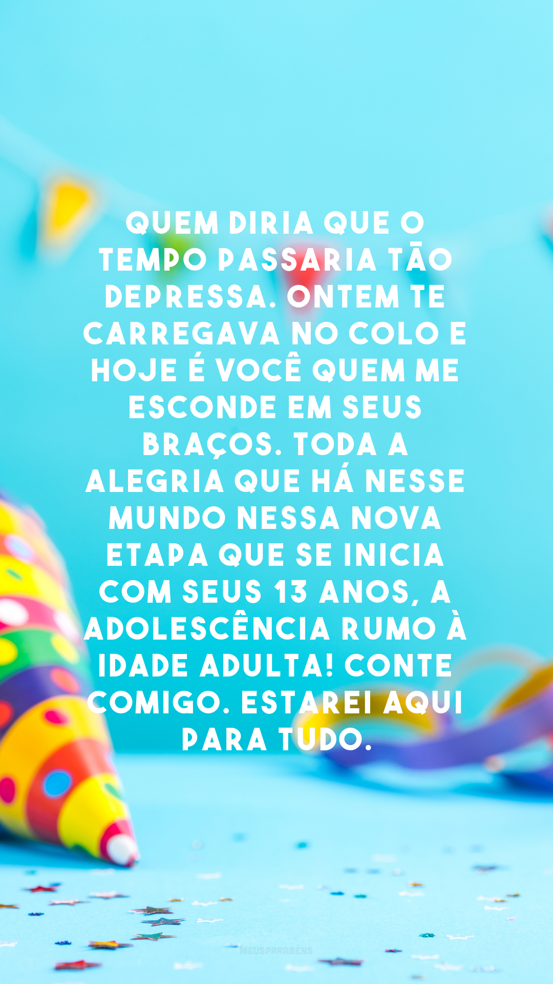 Quem diria que o tempo passaria tão depressa. Ontem te carregava no colo e hoje é você quem me esconde em seus braços. Toda a alegria que há nesse mundo nessa nova etapa que se inicia com seus 13 anos, a adolescência rumo à idade adulta! Conte comigo. Estarei aqui para tudo.