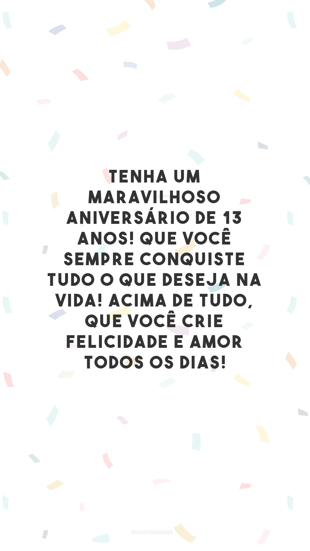 Tenha um maravilhoso aniversário de 13 anos! Que você sempre conquiste tudo o que deseja na vida! Acima de tudo, que você crie felicidade e amor todos os dias!