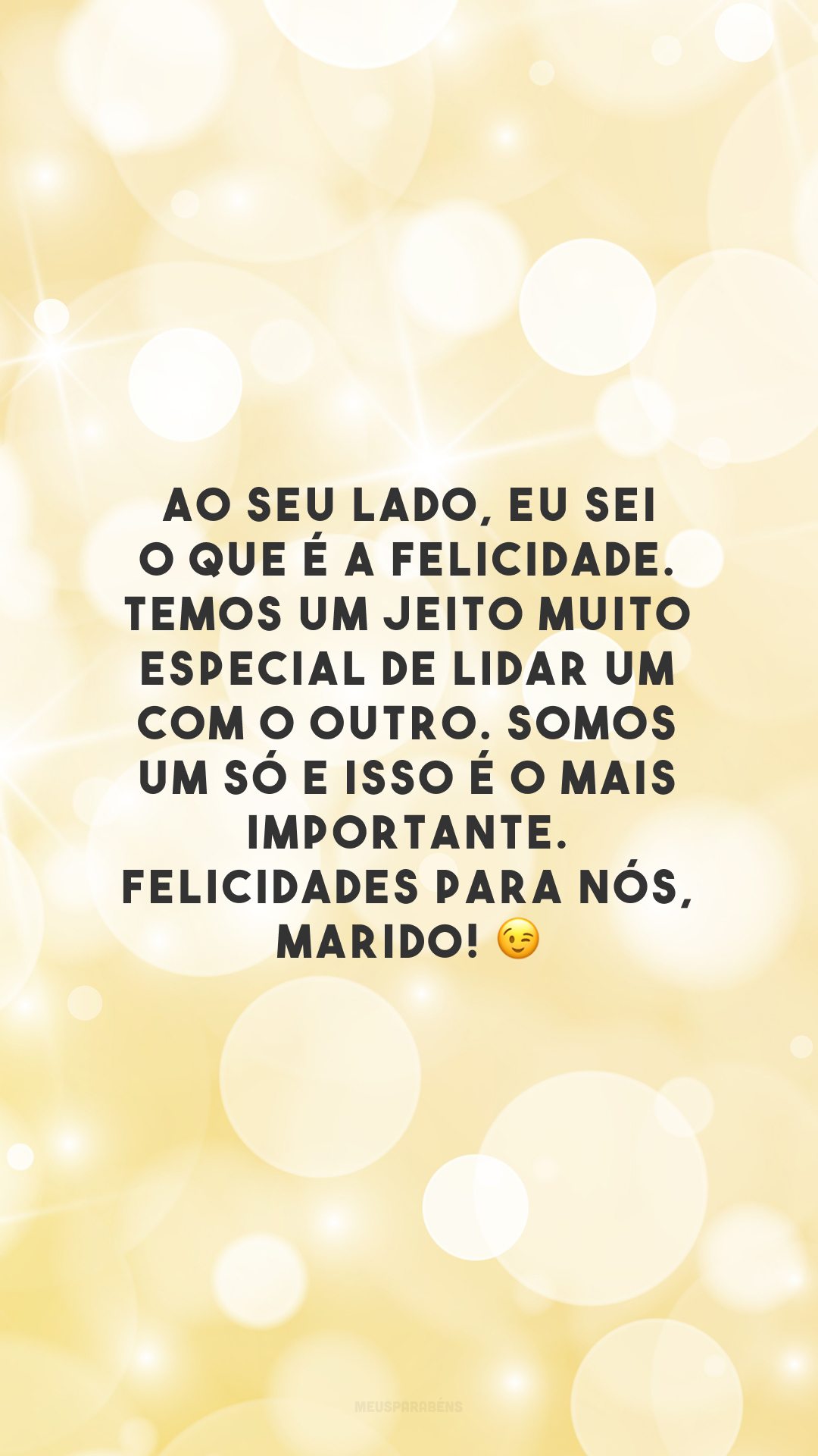 Ao seu lado, eu sei o que é a felicidade. Temos um jeito muito especial de lidar um com o outro. Somos um só e isso é o mais importante. Felicidades para nós, marido! 😉