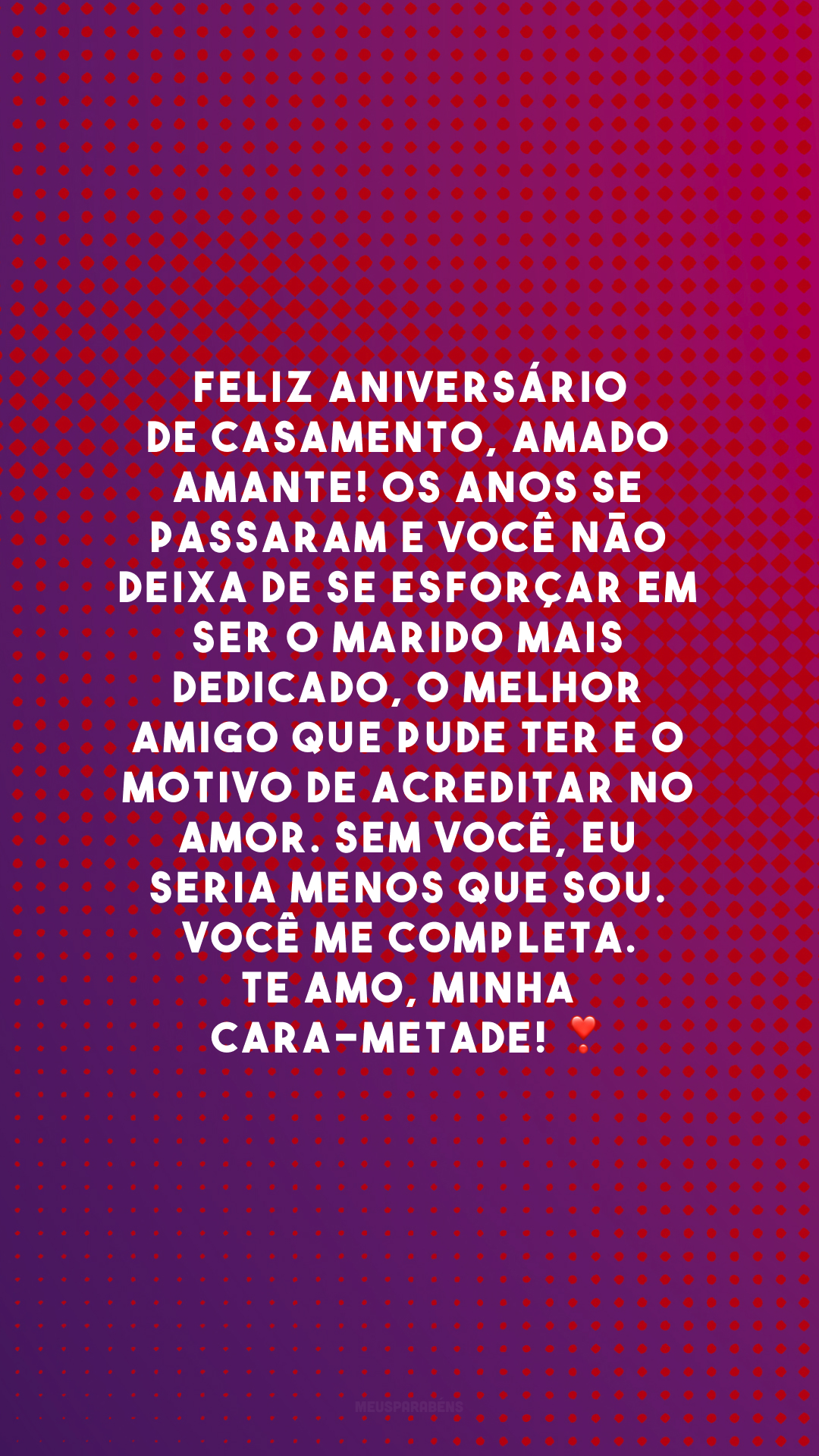 Feliz aniversário de casamento, amado amante! Os anos se passaram e você não deixa de se esforçar em ser o marido mais dedicado, o melhor amigo que pude ter e o motivo de acreditar no amor. Sem você, eu seria menos que sou. Você me completa. Te amo, minha cara-metade! ❣️