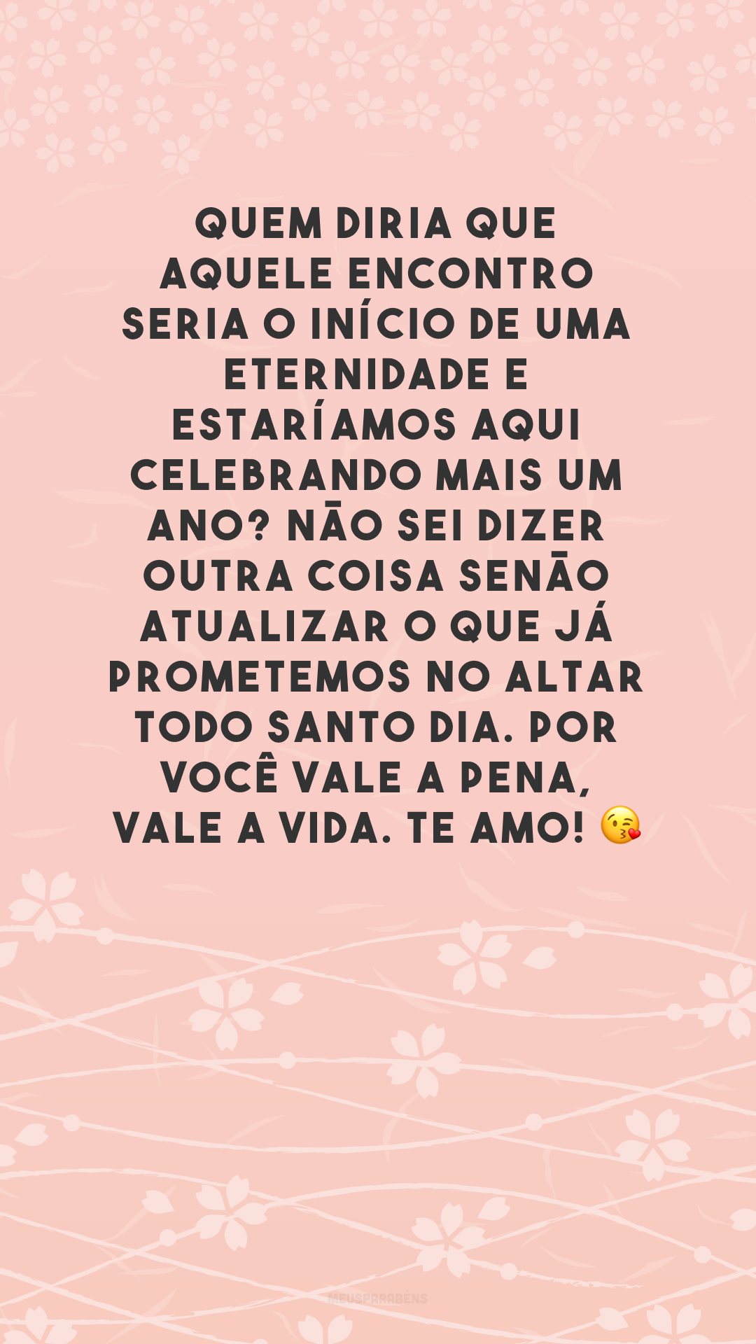 Quem diria que aquele encontro seria o início de uma eternidade e estaríamos aqui celebrando mais um ano? Não sei dizer outra coisa senão atualizar o que já prometemos no altar todo santo dia. Por você vale a pena, vale a vida. Te amo! 😘