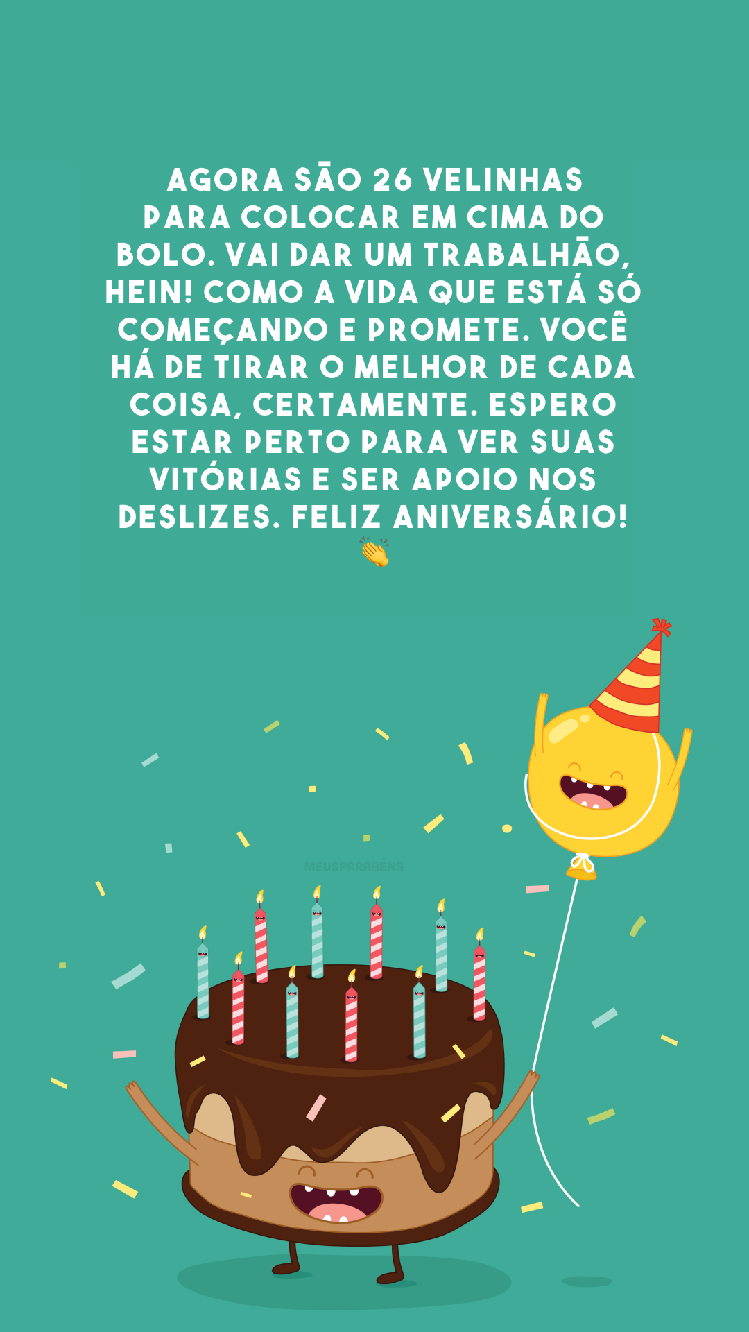 Agora são 26 velinhas para colocar em cima do bolo. Vai dar um trabalhão, hein! Como a vida que está só começando e promete. Você há de tirar o melhor de cada coisa, certamente. Espero estar perto para ver suas vitórias e ser apoio nos deslizes. Feliz aniversário! 👏