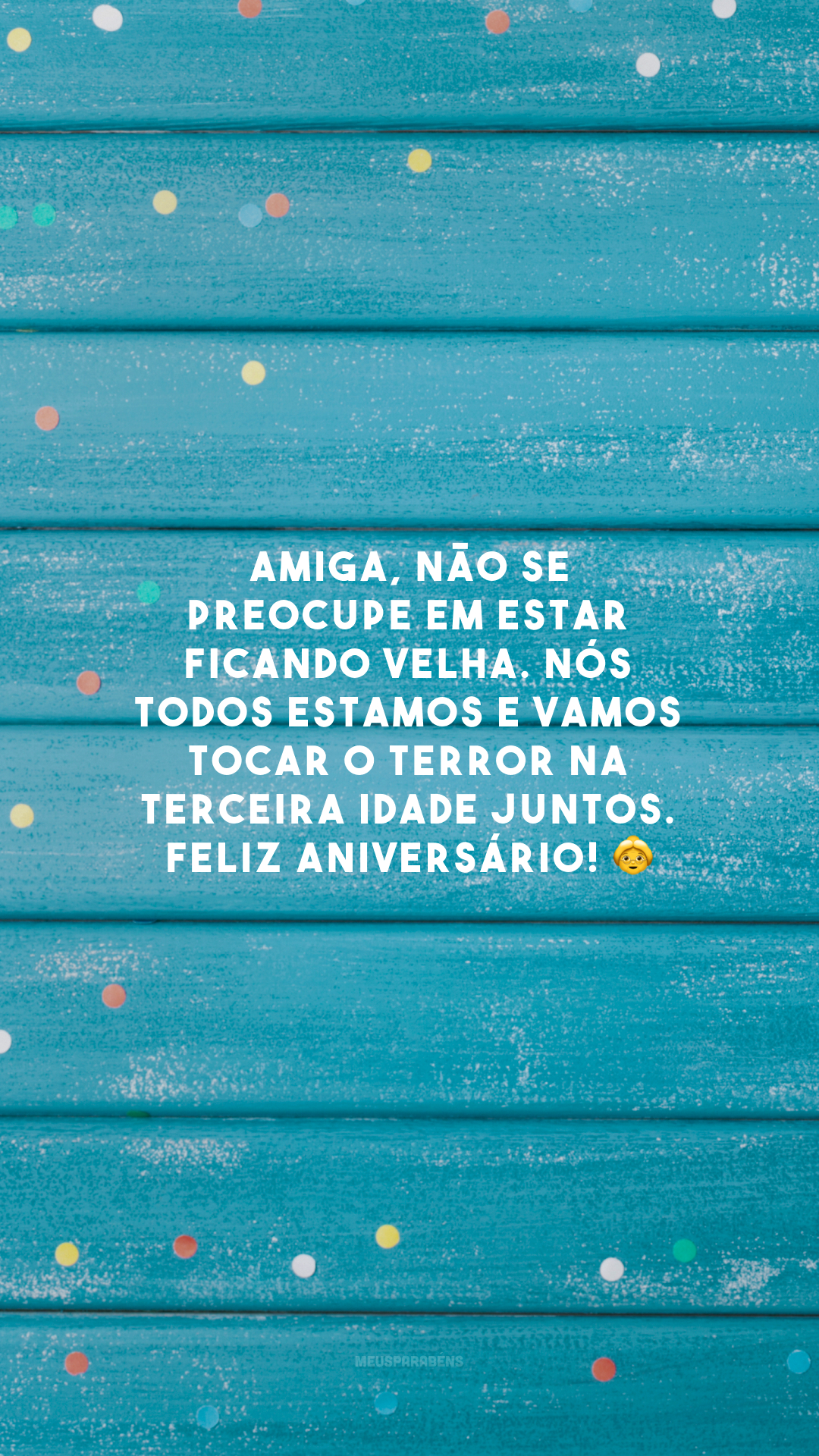 Amiga, não se preocupe em estar ficando velha. Nós todos estamos e vamos tocar o terror na terceira idade juntos. Feliz aniversário! 👵