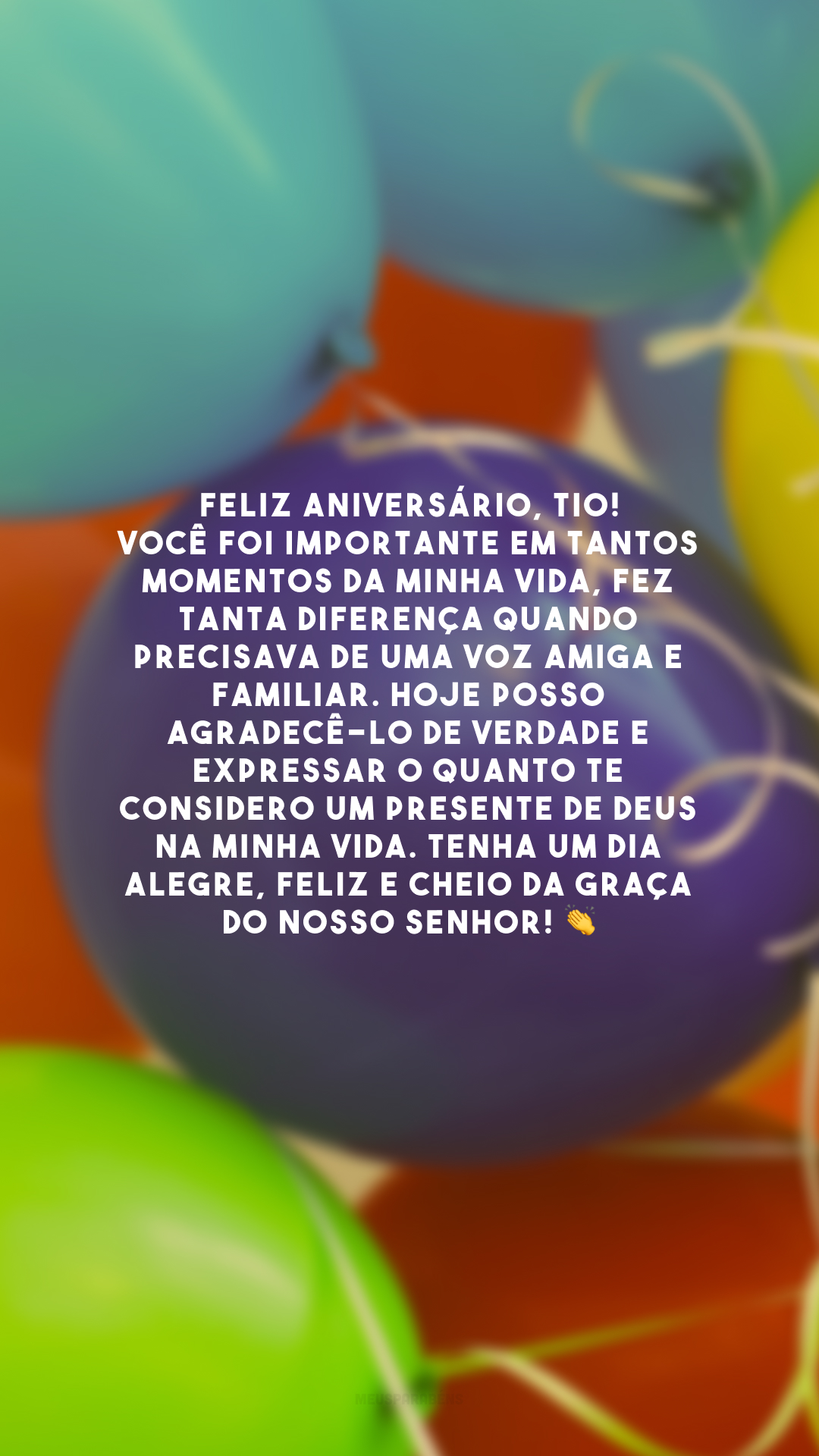 Feliz aniversário, tio! Você foi importante em tantos momentos da minha vida, fez tanta diferença quando precisava de uma voz amiga e familiar. Hoje posso agradecê-lo de verdade e expressar o quanto te considero um presente de Deus na minha vida. Tenha um dia alegre, feliz e cheio da graça do nosso Senhor! 👏