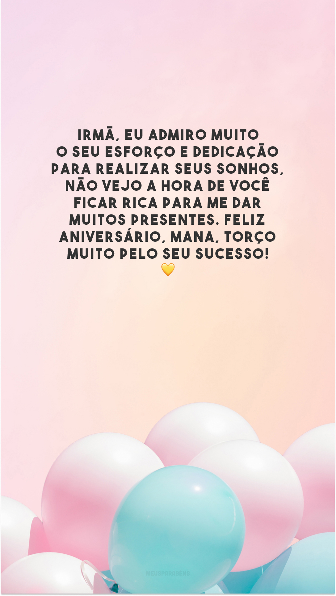 Irmã, eu admiro muito o seu esforço e dedicação para realizar seus sonhos, não vejo a hora de você ficar rica para me dar muitos presentes. Feliz aniversário, mana, torço muito pelo seu sucesso! 💛