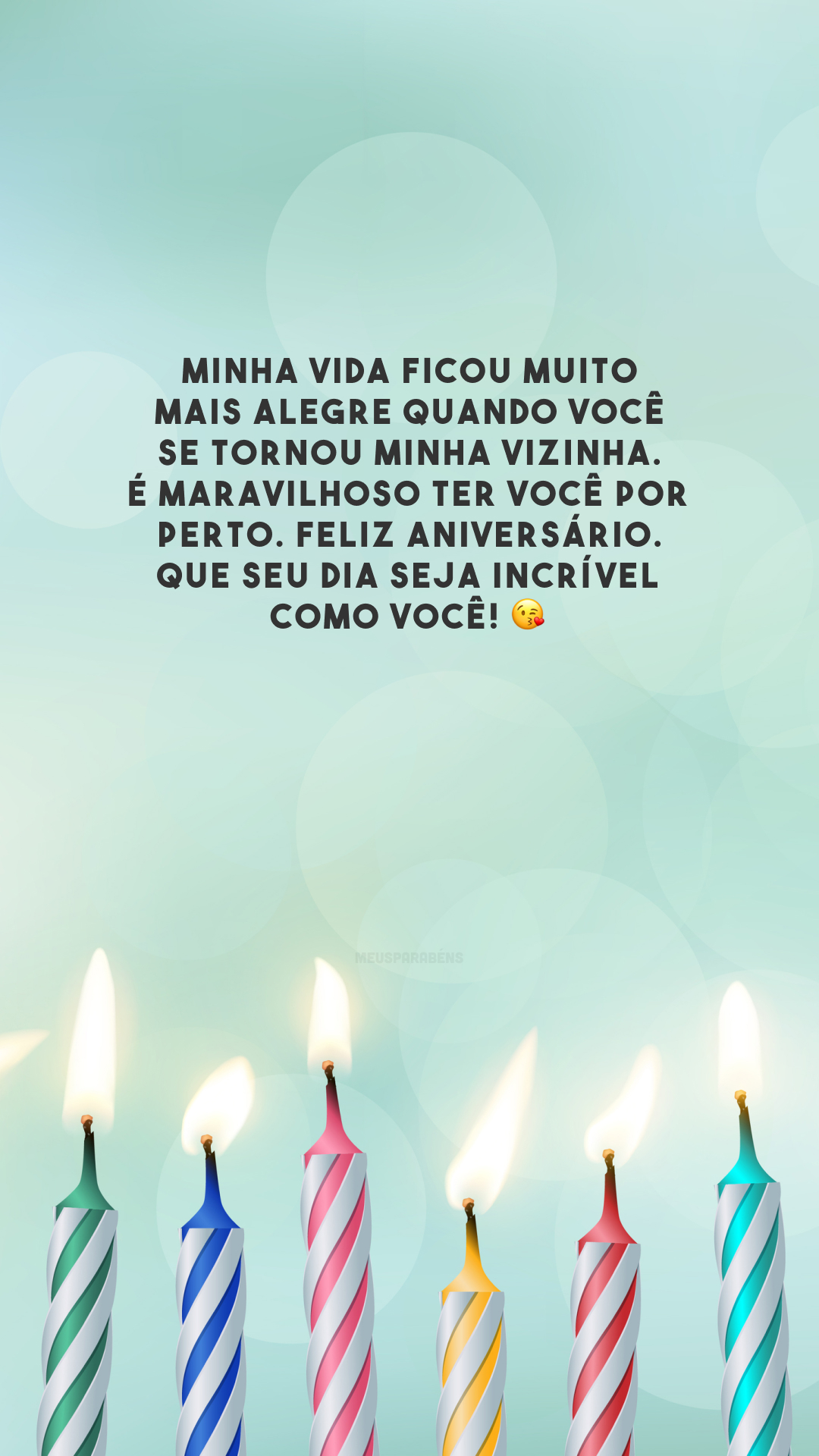 Minha vida ficou muito mais alegre quando você se tornou minha vizinha. É maravilhoso ter você por perto. Feliz aniversário. Que seu dia seja incrível como você! 😘 
