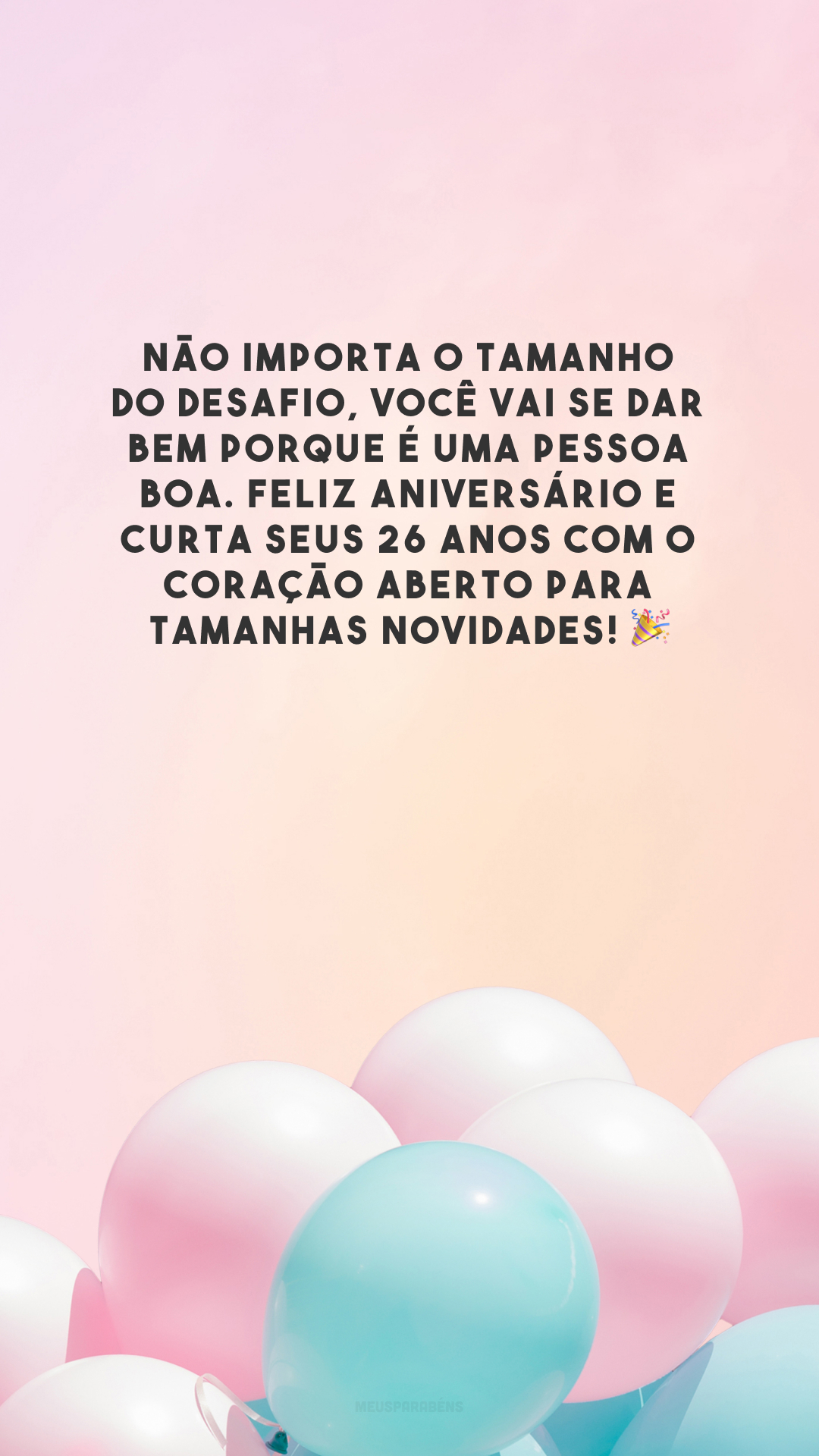 Não importa o tamanho do desafio, você vai se dar bem porque é uma pessoa boa. Feliz aniversário e curta seus 26 anos com o coração aberto para tamanhas novidades! 🎉