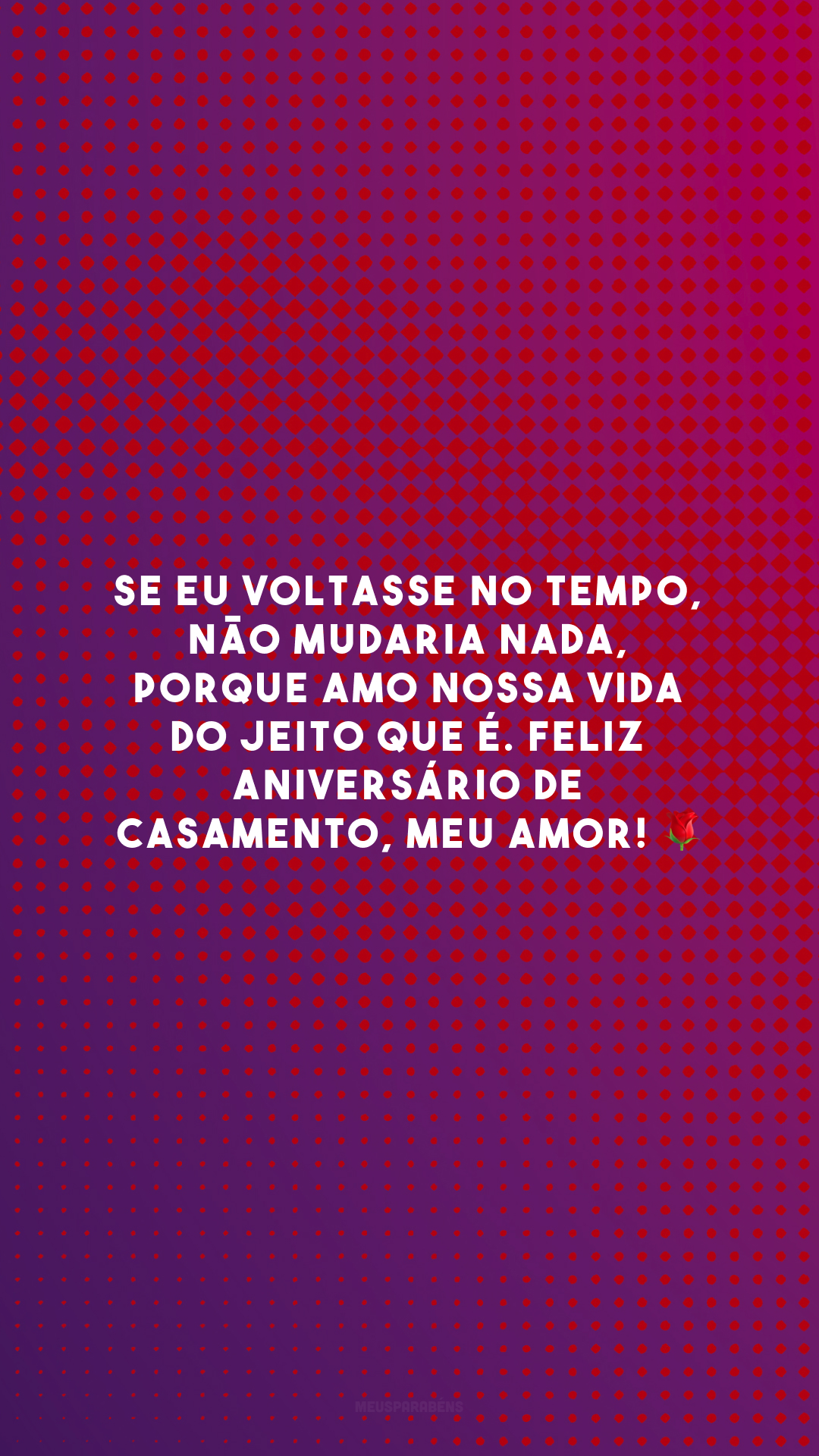 Se eu voltasse no tempo, não mudaria nada, porque amo nossa vida do jeito que é. Feliz aniversário de casamento, meu amor! 🌹