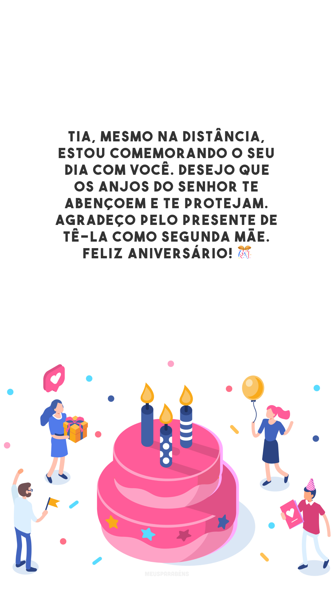 Tia, mesmo na distância, estou comemorando o seu dia com você. Desejo que os anjos do Senhor te abençoem e te protejam. Agradeço pelo presente de tê-la como segunda mãe. Feliz aniversário! 🎊