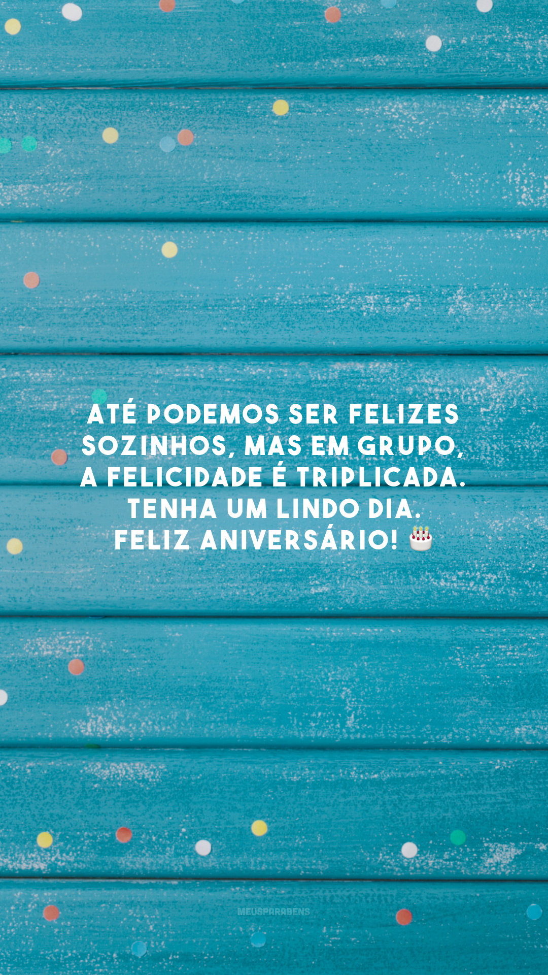 Até podemos ser felizes sozinhos, mas em grupo, a felicidade é triplicada. Tenha um lindo dia. Feliz aniversário! 🎂