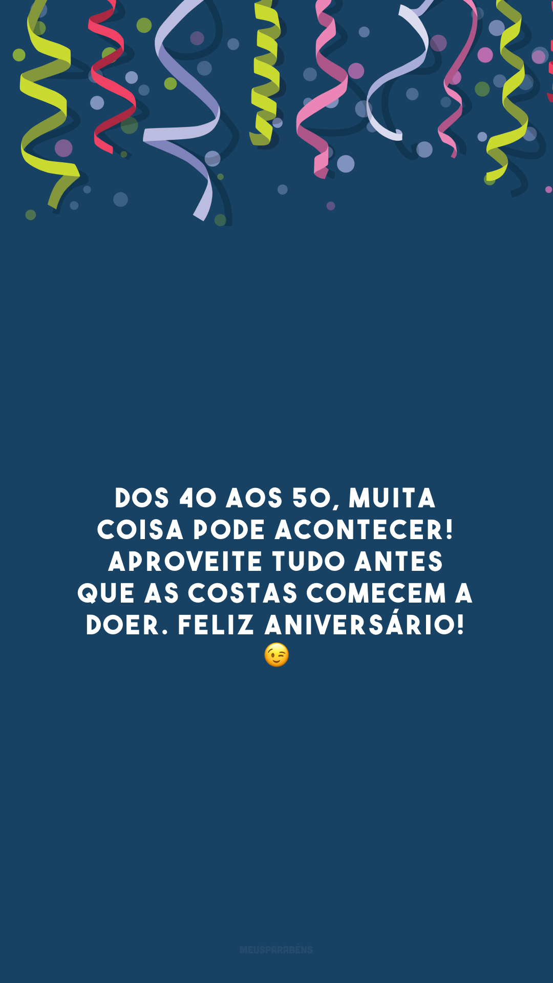 Dos 40 aos 50, muita coisa pode acontecer! Aproveite tudo antes que as costas comecem a doer. Feliz aniversário! 😉