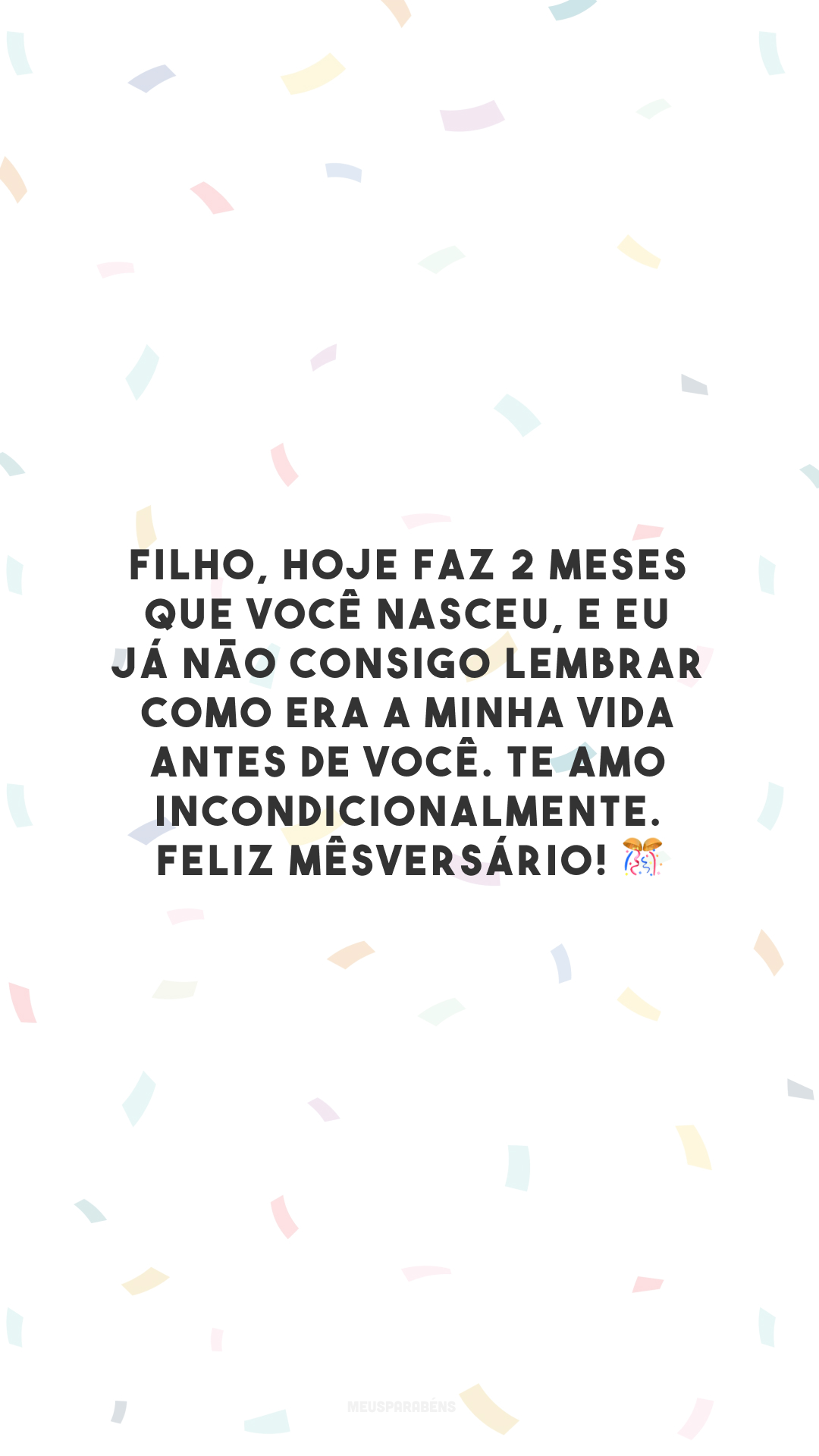 Filho, hoje faz 2 meses que você nasceu, e eu já não consigo lembrar como era a minha vida antes de você. Te amo incondicionalmente. Feliz mêsversário! 🎊