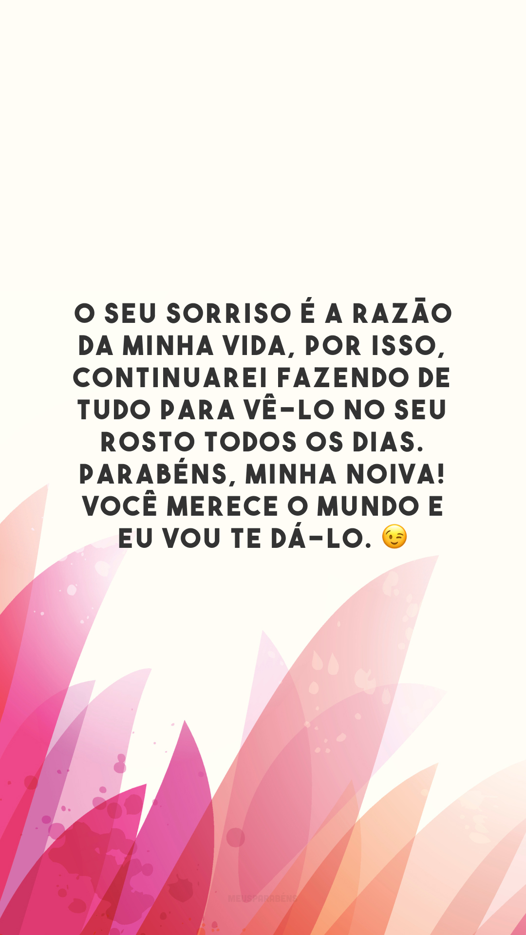 O seu sorriso é a razão da minha vida, por isso, continuarei fazendo de tudo para vê-lo no seu rosto todos os dias. Parabéns, minha noiva! Você merece o mundo e eu vou te dá-lo. 😉