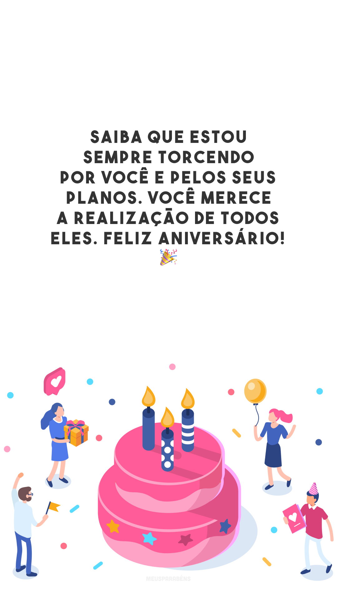 Saiba que estou sempre torcendo por você e pelos seus planos. Você merece a realização de todos eles. Feliz aniversário! 🎉