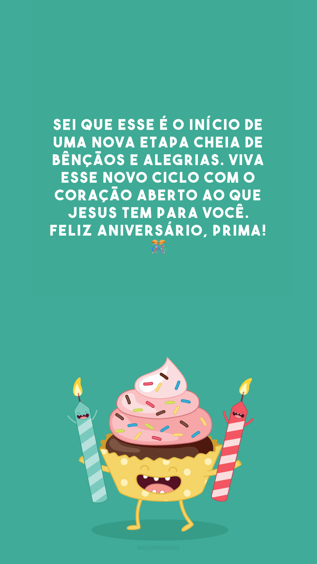 Sei que esse é o início de uma nova etapa cheia de bênçãos e alegrias. Viva esse novo ciclo com o coração aberto ao que Jesus tem para você. Feliz aniversário, prima! 🎊