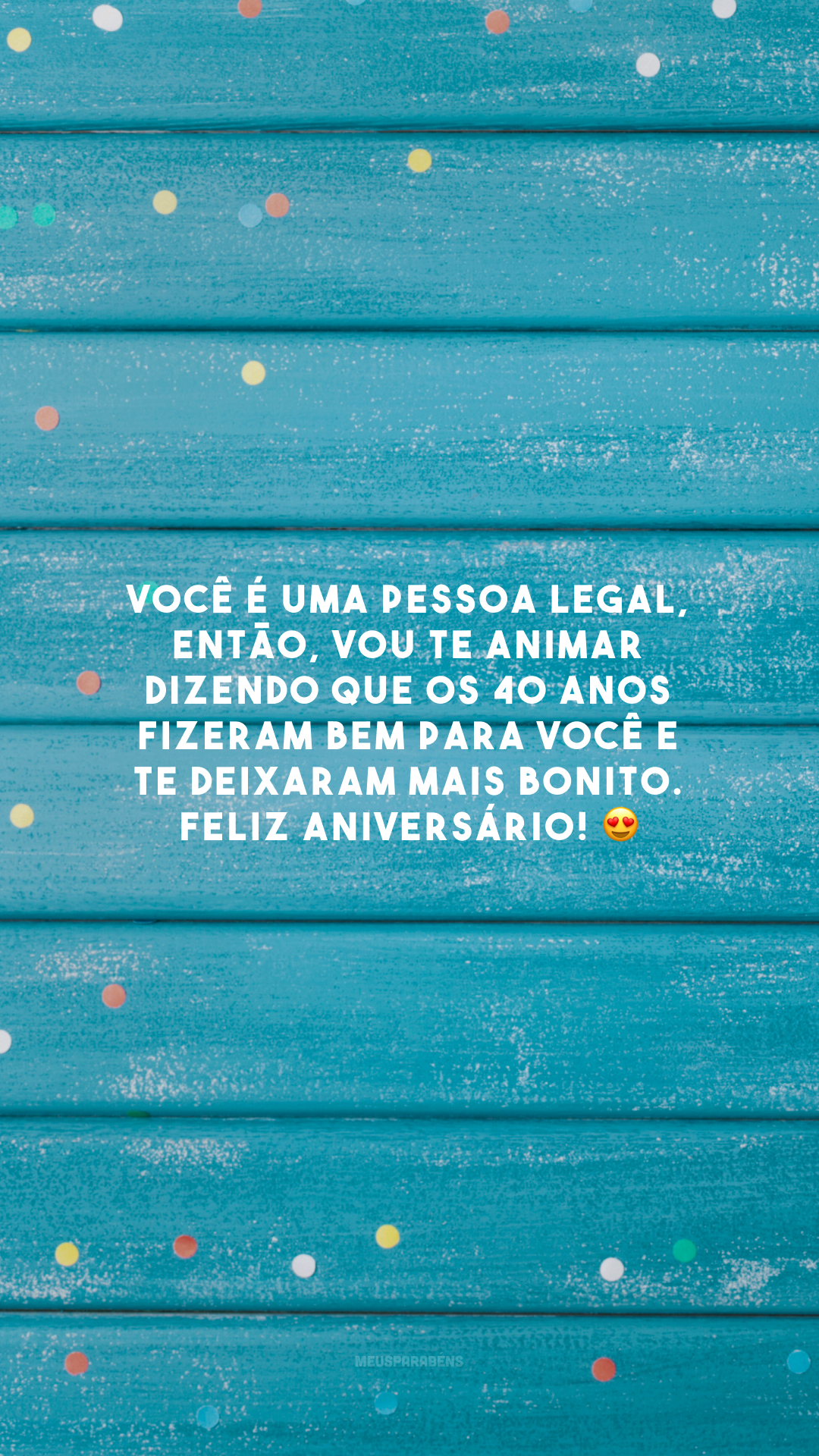 Você é uma pessoa legal, então, vou te animar dizendo que os 40 anos fizeram bem para você e te deixaram mais bonito. Feliz aniversário! 😍