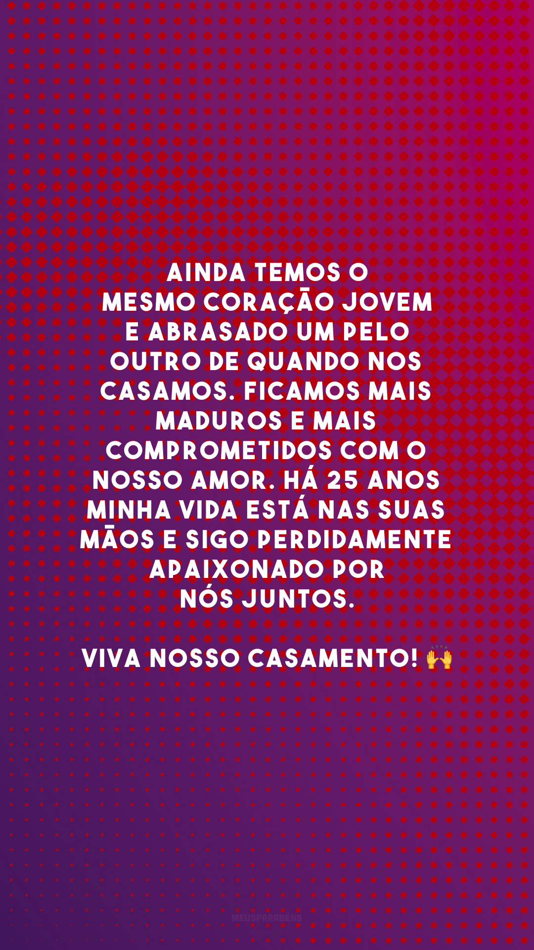 Ainda temos o mesmo coração jovem e abrasado um pelo outro de quando nos casamos. Ficamos mais maduros e mais comprometidos com o nosso amor. Há 25 anos minha vida está nas suas mãos e sigo perdidamente apaixonado por nós juntos. Viva nosso casamento! 🙌