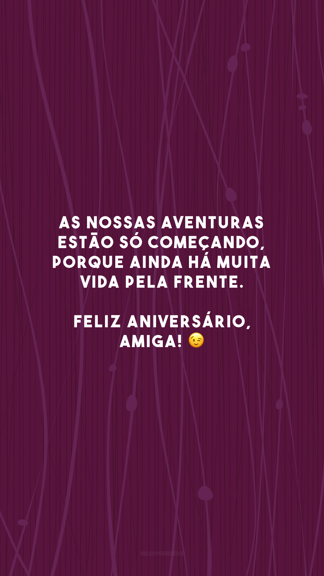 As nossas aventuras estão só começando, porque ainda há muita vida pela frente. Feliz aniversário, amiga! 😉