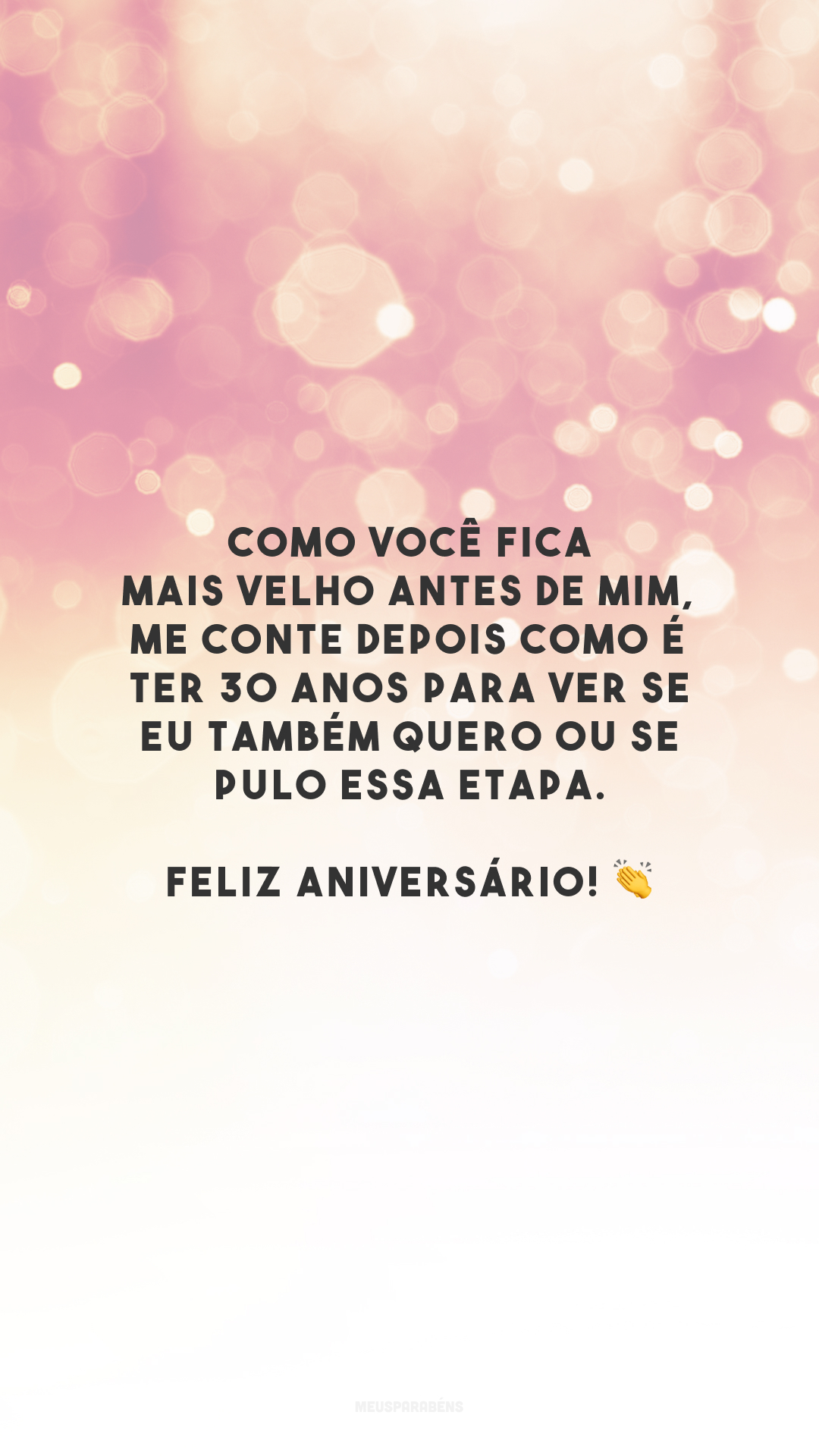 Como você fica mais velho antes de mim, me conte depois como é ter 30 anos para ver se eu também quero ou se pulo essa etapa. Feliz aniversário! 👏