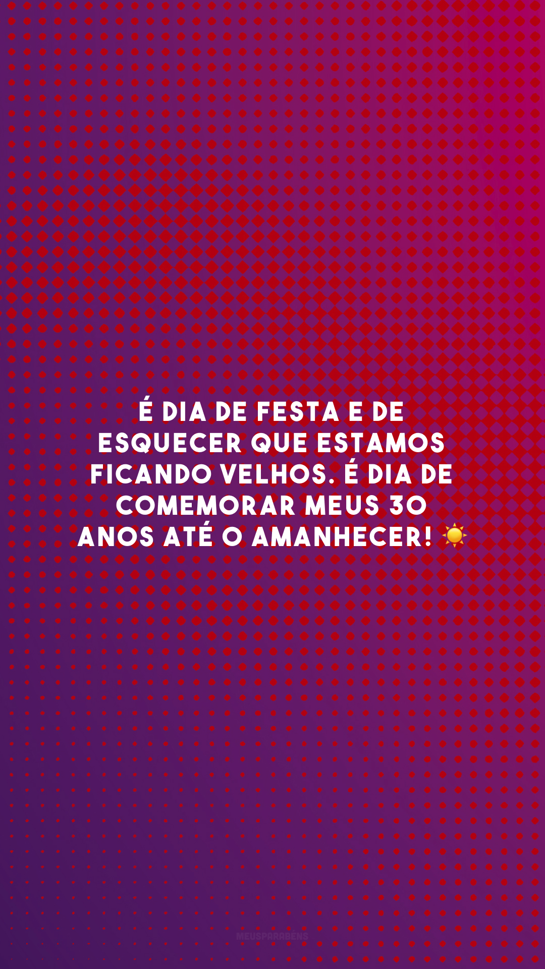 É dia de festa e de esquecer que estamos ficando velhos. É dia de comemorar meus 30 anos até o amanhecer! ☀