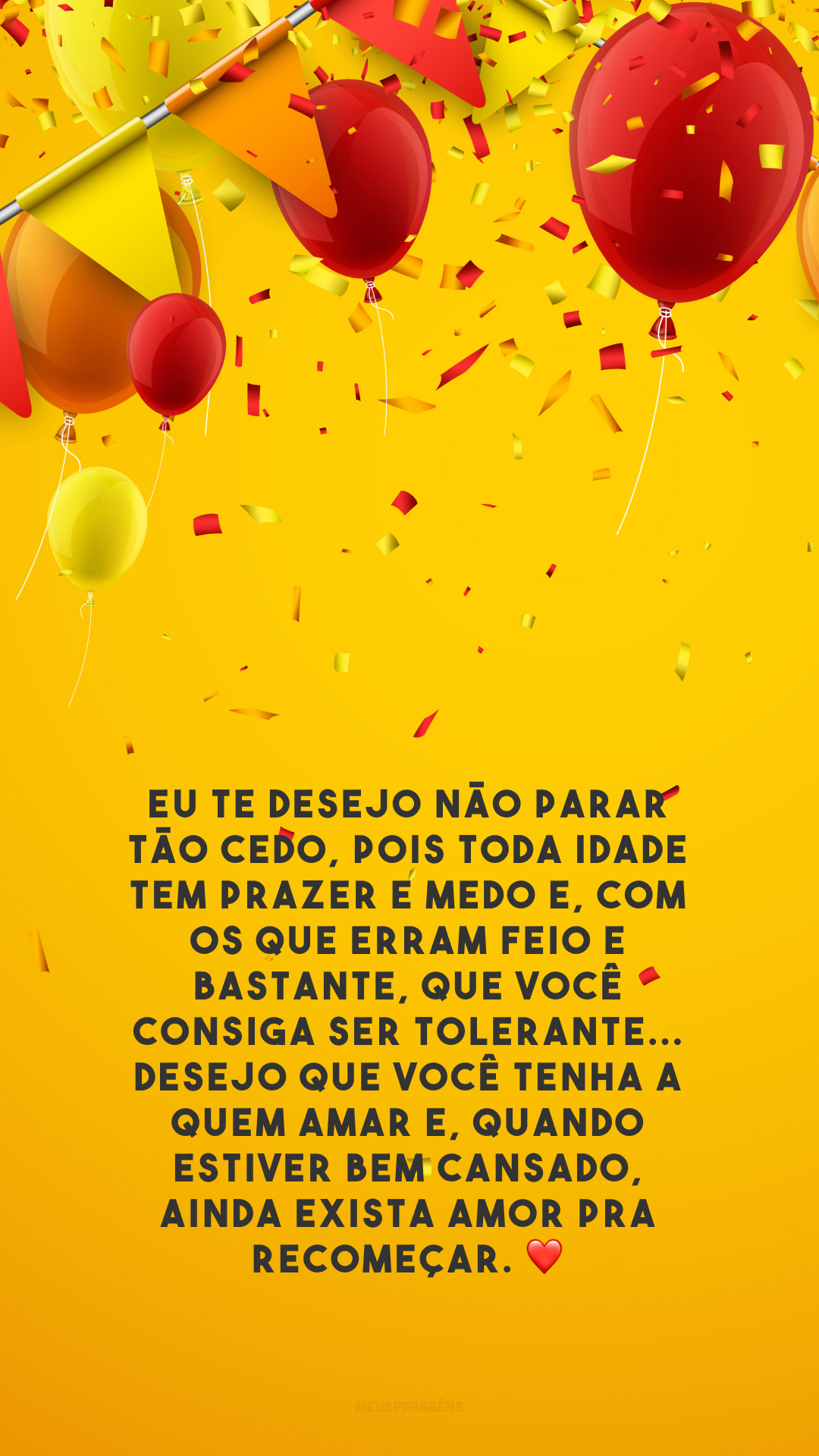 Eu te desejo não parar tão cedo, pois toda idade tem prazer e medo e, com os que erram feio e bastante, que você consiga ser tolerante... Desejo que você tenha a quem amar e, quando estiver bem cansado, ainda exista amor pra recomeçar. ❤️