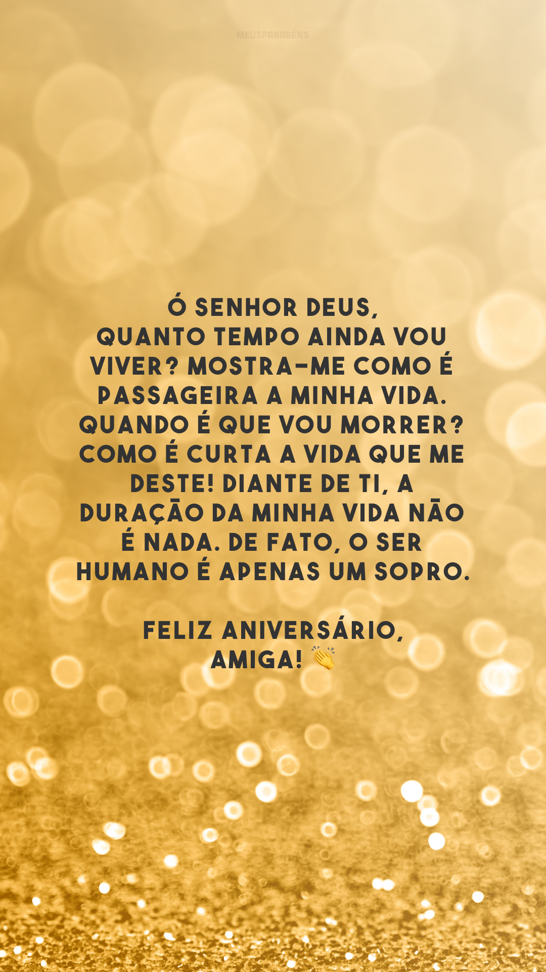 Ó Senhor Deus, quanto tempo ainda vou viver? Mostra-me como é passageira a minha vida. Quando é que vou morrer? Como é curta a vida que me deste! Diante de ti, a duração da minha vida não é nada. De fato, o ser humano é apenas um sopro. Feliz aniversário, amiga! 👏