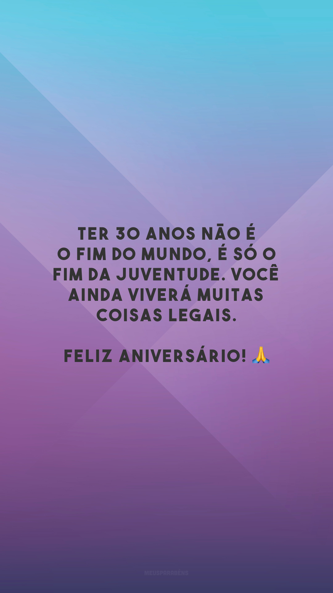 Ter 30 anos não é o fim do mundo, é só o fim da juventude. Você ainda viverá muitas coisas legais. Feliz aniversário! 🙏