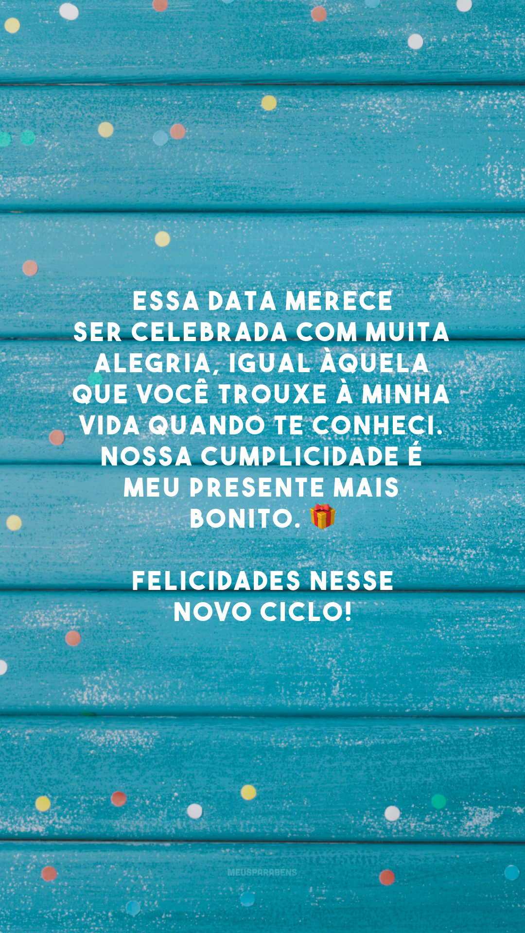 Essa data merece ser celebrada com muita alegria, igual àquela que você trouxe à minha vida quando te conheci. Nossa cumplicidade é meu presente mais bonito. 🎁 Felicidades nesse novo ciclo!