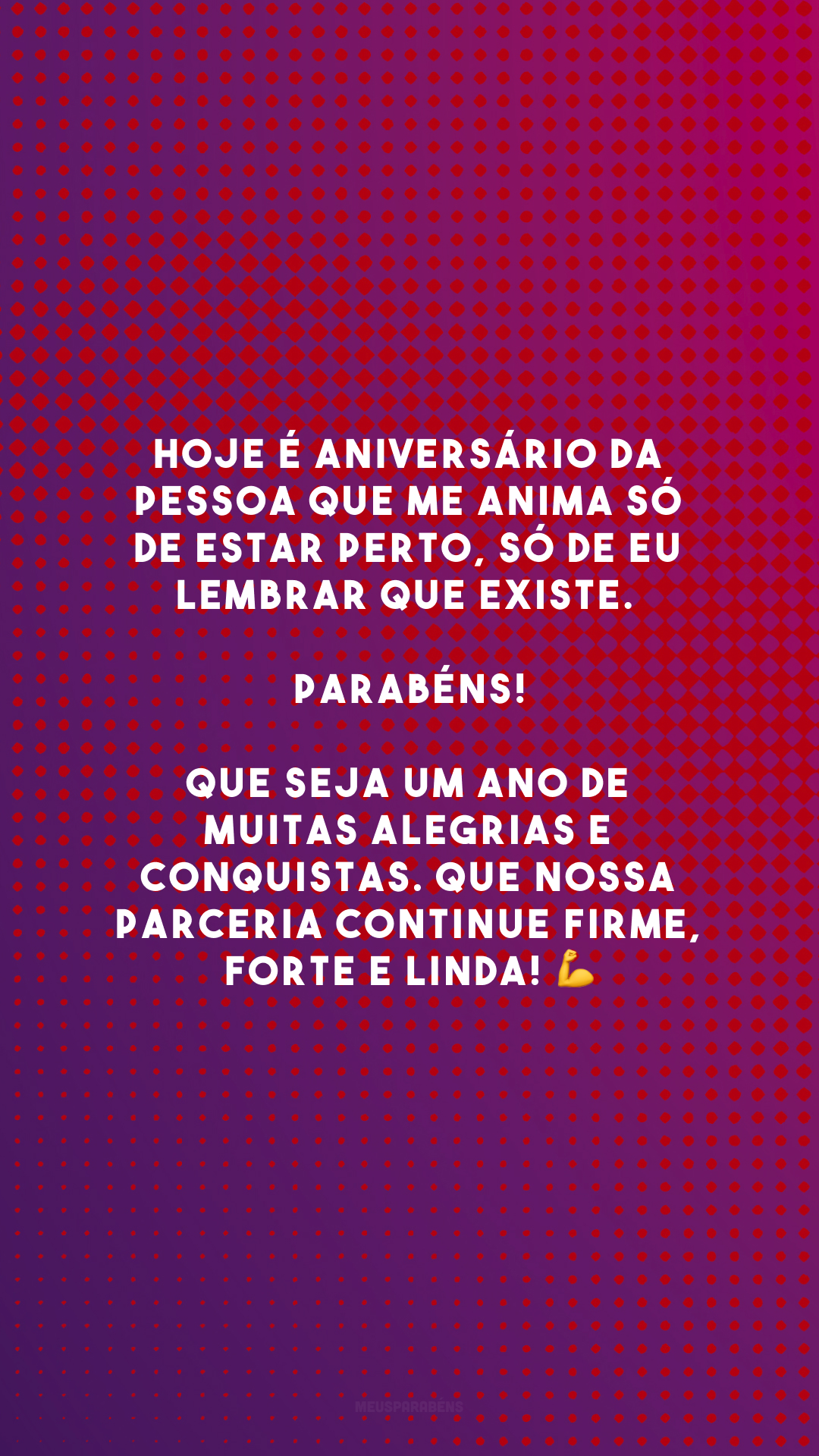 Hoje é aniversário da pessoa que me anima só de estar perto, só de eu lembrar que existe. Parabéns! Que seja um ano de muitas alegrias e conquistas. Que nossa parceria continue firme, forte e linda! 💪