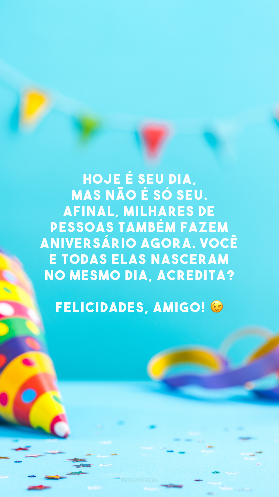 Hoje é seu dia, mas não é só seu. Afinal, milhares de pessoas também fazem aniversário agora. Você e todas elas nasceram no mesmo dia, acredita?Felicidades, amigo! 😉