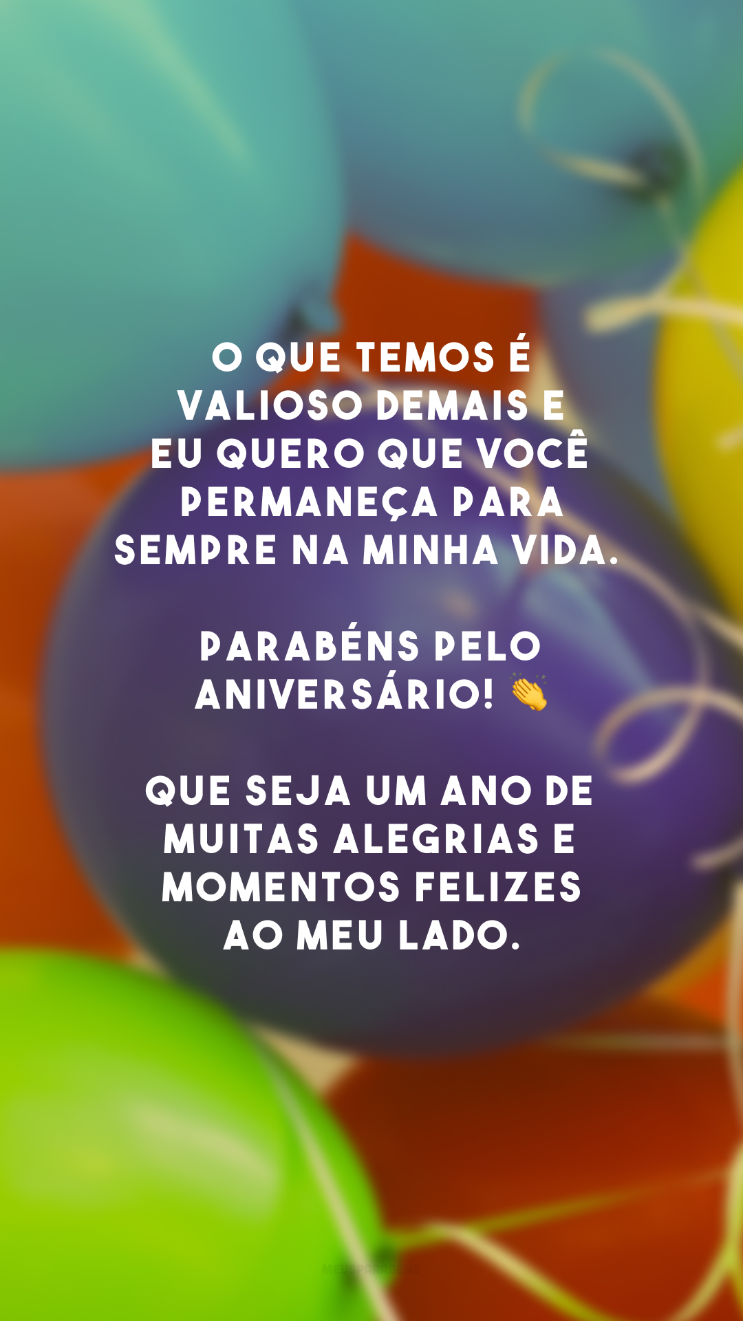 O que temos é valioso demais e eu quero que você permaneça para sempre na minha vida. Parabéns pelo aniversário! 👏 Que seja um ano de muitas alegrias e momentos felizes ao meu lado.