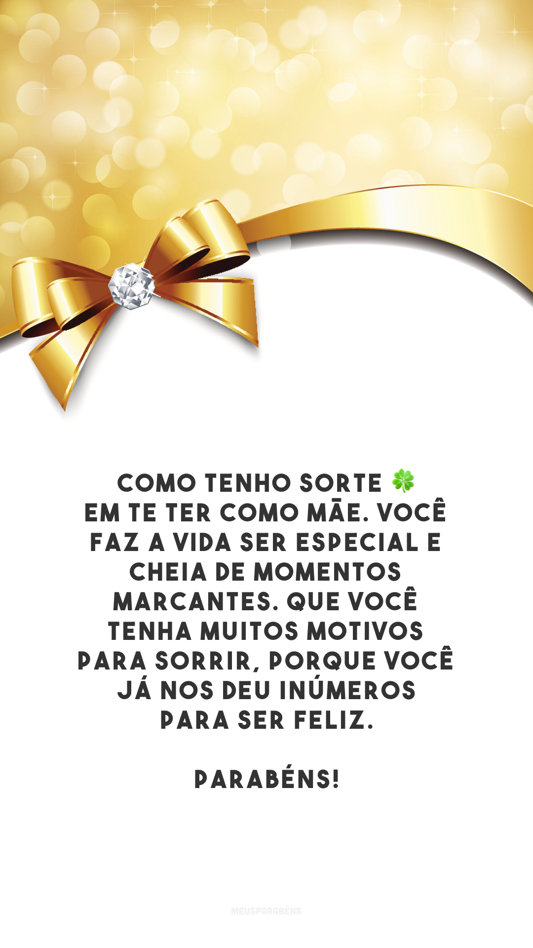 Como tenho sorte 🍀 em te ter como mãe. Você faz a vida ser especial e cheia de momentos marcantes. Que você tenha muitos motivos para sorrir, porque você já nos deu inúmeros para ser feliz. Parabéns!