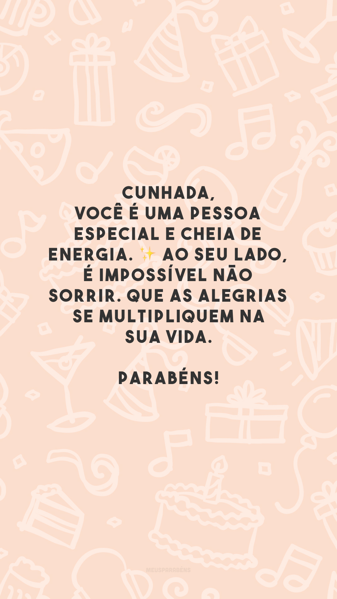 Cunhada, você é uma pessoa especial e cheia de energia. ✨ Ao seu lado, é impossível não sorrir. Que as alegrias se multipliquem na sua vida. Parabéns!