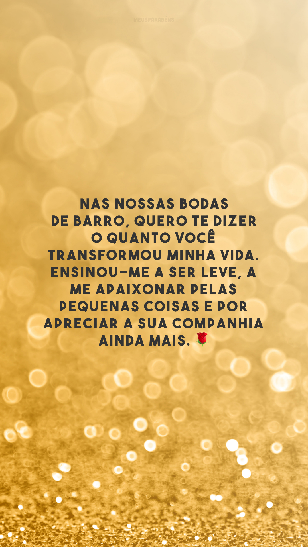 Nas nossas bodas de barro, quero te dizer o quanto você transformou minha vida. Ensinou-me a ser leve, a me apaixonar pelas pequenas coisas e por apreciar a sua companhia ainda mais. 🌹