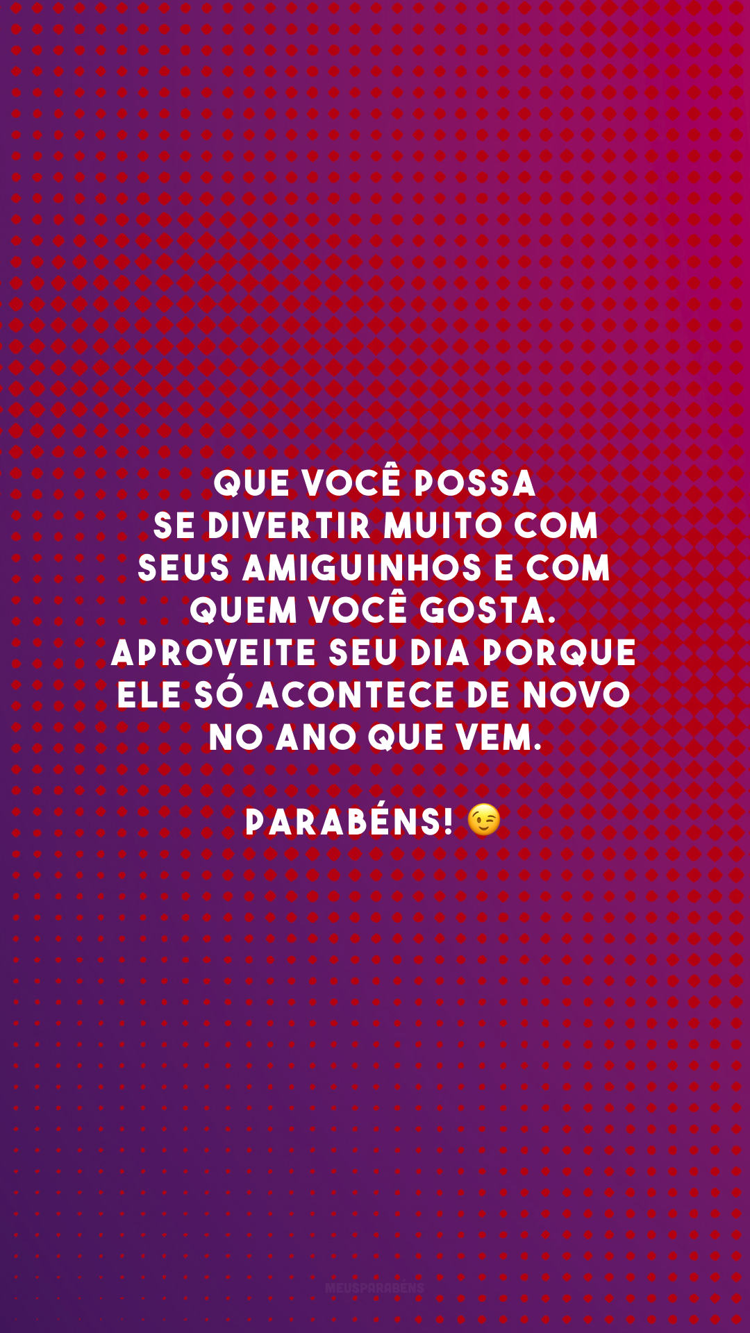 Que você possa se divertir muito com seus amiguinhos e com quem você gosta. Aproveite seu dia porque ele só acontece de novo no ano que vem. Parabéns! 😉