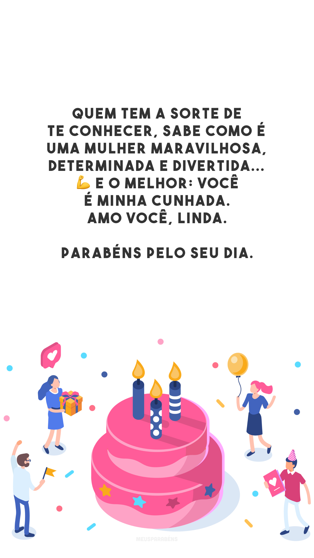 Quem tem a sorte de te conhecer, sabe como é uma mulher maravilhosa, determinada e divertida... 💪 E o melhor: você é minha cunhada. Amo você, linda. Parabéns pelo seu dia.