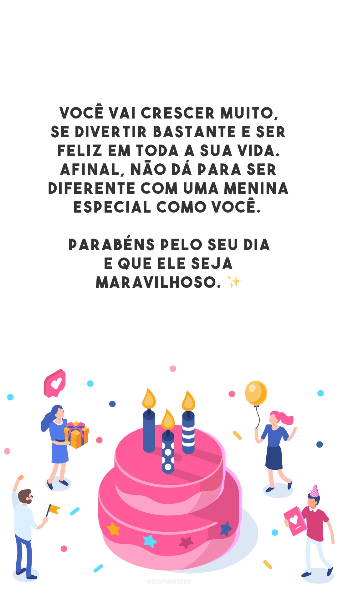 Você vai crescer muito, se divertir bastante e ser feliz em toda a sua vida. Afinal, não dá para ser diferente com uma menina especial como você. Parabéns pelo seu dia e que ele seja maravilhoso. ✨