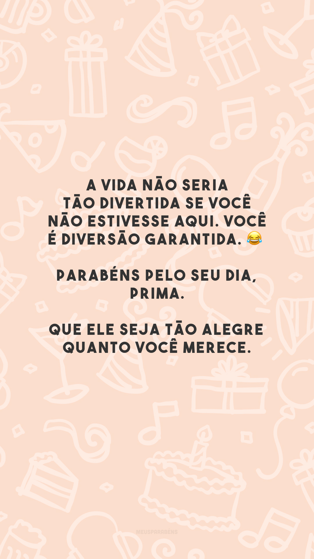 A vida não seria tão divertida se você não estivesse aqui. Você é diversão garantida. 😂 Parabéns pelo seu dia, prima. Que ele seja tão alegre quanto você merece.
