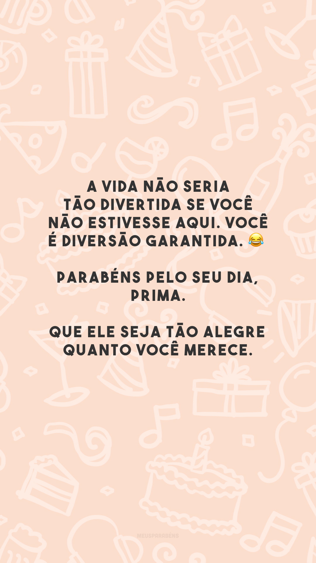 A vida não seria tão divertida se você não estivesse aqui. Você é diversão garantida. 😂 Parabéns pelo seu dia, prima. Que ele seja tão alegre quanto você merece.