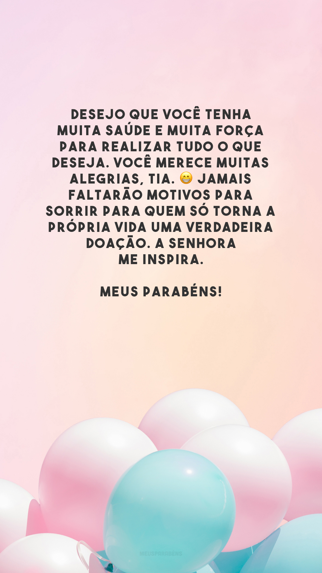 Desejo que você tenha muita saúde e muita força para realizar tudo o que deseja. Você merece muitas alegrias, tia. 😁 Jamais faltarão motivos para sorrir para quem só torna a própria vida uma verdadeira doação. A senhora me inspira. Meus parabéns!