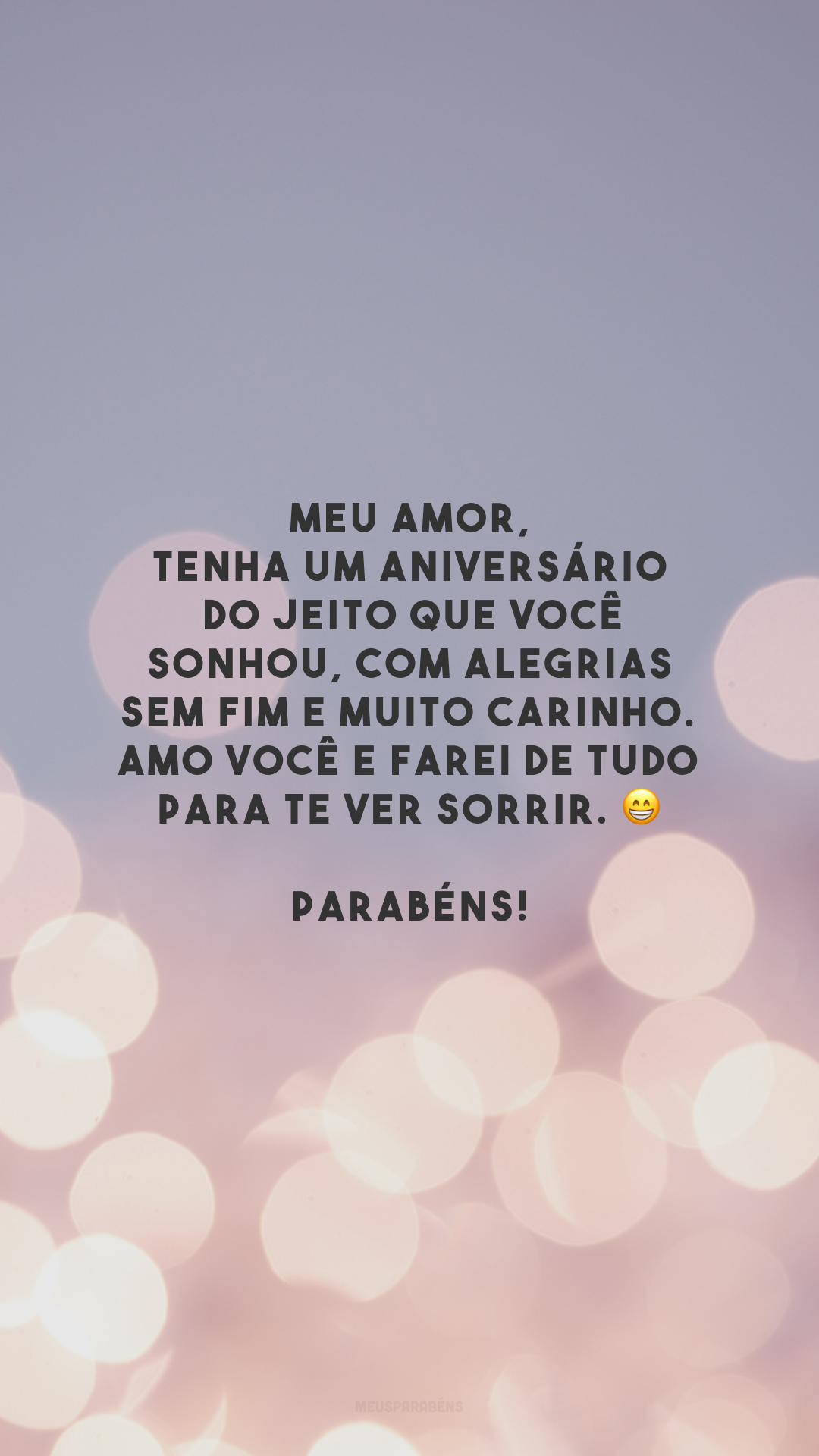 Meu amor, tenha um aniversário do jeito que você sonhou, com alegrias sem fim e muito carinho. Amo você e farei de tudo para te ver sorrir. 😁 Parabéns!