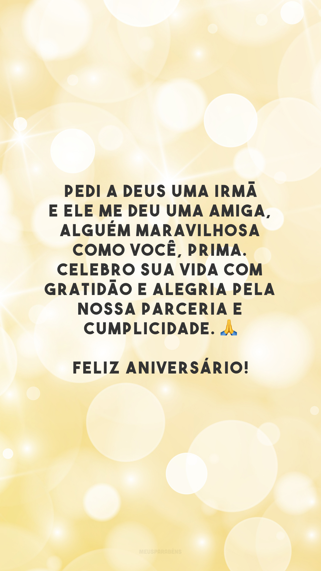 Pedi a Deus uma irmã e Ele me deu uma amiga, alguém maravilhosa como você, prima. Celebro sua vida com gratidão e alegria pela nossa parceria e cumplicidade. 🙏 Feliz aniversário!